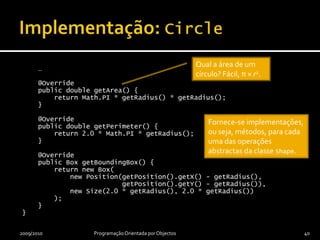 Implementação: Circlepublic class Circle extends Shape {    private double radius;    public Circle(final Position position,                  final double radius) {        super(position);this.radius = radius;    }    public final double getRadius() {         return radius;    }    …2009/2010Programação Orientada por Objectos39Um Circle é uma Shape e a classe Circle herda a implementação da classe Shape.É necessário apenas um atributo adicional, correspondente a uma das duas propriedades de um círculo (o raio), já que a posição do centro é herdada da classe Shape.Uma ajudinha da classe base…