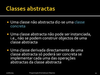 Classes abstractasUma operação com qualificador abstract é uma simples declaração da operaçãoUma operação sem qualificador abstract inclui também a definição de um método correspondente, que a implementaUma classe com uma operação abstracta tem de ser uma classe abstractaUma classe é abstracta se tiver o qualificador abstract2009/2010Programação Orientada por Objectos43