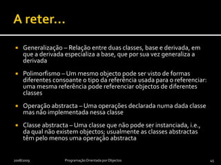 Classes abstractasUma classe não abstracta diz-se uma classe concretaUma classe abstracta não pode ser instanciada, i.e., não se podem construir objectos de uma classe abstractaUma classe derivada directamente de uma classe abstracta só poderá ser concreta se implementar cada uma das operações abstractas da classe abstracta2009/2010Programação Orientada por Objectos44