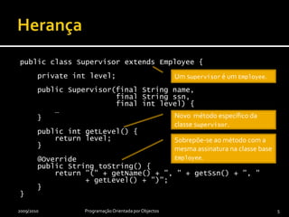 Um Employeepode ser umSupervisor.Herançapublic class Supervisor extends Employee {    private int level;    public Supervisor(final String name,                       final String ssn,                      final int level) {        …    }    public intgetLevel() {        return level;    }    @Override    public String toString() {        return "(" + getName() + ", " + getSsn() + ", "                + getLevel() + ")";    }}2009/2010Programação Orientada por Objectos5Um Supervisor é um Employee.Novo  método específico da classe Supervisor.Sobrepõe-se ao método com a mesma assinatura na classe base Employee.