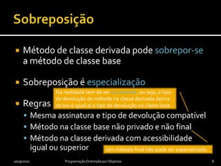 SobreposiçãoMétodo de classe derivada pode sobrepor-se a método de classe baseSobreposição é especializaçãoRegrasMesma assinatura e tipo de devolução compatívelMétodo na classe base não privado e não finalMétodo na classe derivada com acessibilidade igual ou superior2009/2010Programação Orientada por Objectos8Na realidade tem de ser co-variante, ou seja, o tipo de devolução do método na classe derivada deriva de (ou é igual a) o tipo de devolução na classe base.Um método final não pode ser especializado.