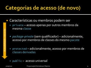 Categorias de acesso (de novo)Características ou membros podem serprivate – acesso apenas por outros membros da mesma classepackage-private (sem qualificador) – adicionalmente, acesso por membros de classes do mesmo pacoteprotected – adicionalmente, acesso por membros de classes derivadaspublic –  acesso universal2009/2010Programação Orientada por Objectos9Acessibilidade crescente