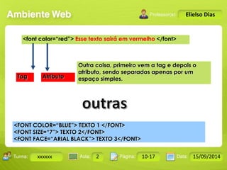 Turma: 2503-B Aula: 10 Pág: 10 a 17 Data: 18-jan-12 
xxxxxx 2 10-17 15/09/2014 
Instrutor: Ricardo Paladini Matos 
Elielso Dias 
<font color=“red”> Esse texto sairá em vermelho </font> 
Outra coisa, primeiro vem a tag e depois o 
atributo, sendo separados apenas por um 
Tag Atributo espaço simples. 
<FONT COLOR=“BLUE”> TEXTO 1 </FONT> 
<FONT SIZE=“7”> TEXTO 2</FONT> 
<FONT FACE=“ARIAL BLACK”> TEXTO 3</FONT> 
 
