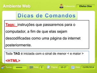 Turma: 2503-B Aula: 10 Pág: 10 a 17 Data: 18-jan-12 
xxxxxx 2 10-17 15/09/2014 
Instrutor: Ricardo Paladini Matos 
Elielso Dias 
Tags: instruções que passaremos para o 
computador, a fim de que elas sejam 
descodificadas como uma página da internet 
posteriormente. 
Toda TAG é iniciada com o sinal de menor < e maior > 
<HTML> 
 