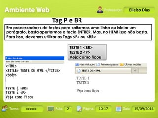 Turma: 2503-B Aula: 10 Pág: 10 a 17 Data: 18-jan-12 
xxxxxx 2 10-17 15/09/2014 
Instrutor: Ricardo Paladini Matos 
Elielso Dias 
Tag P e BR 
Em processadores de textos para saltarmos uma linha ou iniciar um 
parágrafo, basta apertarmos a tecla ENTRER. Mas, no HTML isso não basta. 
Para isso, devemos utilizar as Tags <P> ou <BR> 
TESTE 1 <BR> 
TESTE 2 <P> 
Veja como ficou 
 