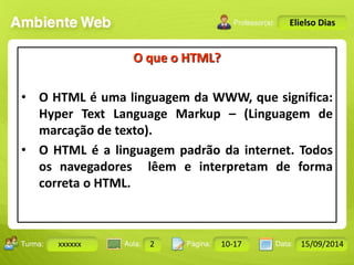 Turma: 2503-B Aula: 10 Pág: 10 a 17 Data: 18-jan-12 
xxxxxx 2 10-17 15/09/2014 
Instrutor: Ricardo Paladini Matos 
Elielso Dias 
O que o HTML? 
• O HTML é uma linguagem da WWW, que significa: 
Hyper Text Language Markup – (Linguagem de 
marcação de texto). 
• O HTML é a linguagem padrão da internet. Todos 
os navegadores lêem e interpretam de forma 
correta o HTML. 
 