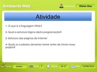 Turma: 2503-B Aula: 10 Pág: 10 a 17 Data: 18-jan-12 
xxxxxx 2 10-17 15/09/2014 
Instrutor: Ricardo Paladini Matos 
Elielso Dias 
Atividade 
1- O que é a linguagem HTML? 
2- Qual a estrutura lógica desta programação? 
3- Estrutura das páginas da Internet 
4- Quais os cuidados devemos tomar antes de iniciar nosso 
projeto? 
 