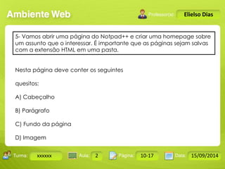 5- Vamos abrir uma página do Notpad++ e criar uma homepage sobre 
um assunto que o interessar. É importante que as páginas sejam salvas 
com a extensão HTML em uma pasta. 
Turma: 2503-B Aula: 10 Pág: 10 a 17 Data: 18-jan-12 
xxxxxx 2 10-17 15/09/2014 
Instrutor: Ricardo Paladini Matos 
Elielso Dias 
Nesta página deve conter os seguintes 
quesitos: 
A) Cabeçalho 
B) Parágrafo 
C) Fundo da página 
D) Imagem 
