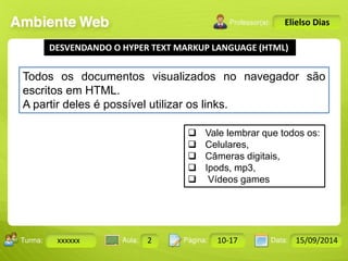 Turma: 2503-B Aula: 10 Pág: 10 a 17 Data: 18-jan-12 
xxxxxx 2 10-17 15/09/2014 
Instrutor: Ricardo Paladini Matos 
Elielso Dias 
DESVENDANDO O HYPER TEXT MARKUP LANGUAGE (HTML) 
Todos os documentos visualizados no navegador são 
escritos em HTML. 
A partir deles é possível utilizar os links. 
 Vale lembrar que todos os: 
 Celulares, 
 Câmeras digitais, 
 Ipods, mp3, 
 Vídeos games 
 