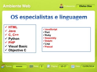 Turma: 2503-B Aula: 10 Pág: 10 a 17 Data: 18-jan-12 
xxxxxx 2 10-17 15/09/2014 
Instrutor: Ricardo Paladini Matos 
Elielso Dias 
 HTML 
 Java 
 C, C++ 
 Python 
 PHP 
 Visual Basic 
 Objective C 
JavaScript 
Pert 
Ruby 
Assembly 
Delphi 
Lisp 
Pascal 
 