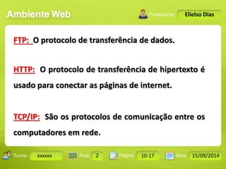 Turma: 2503-B Aula: 10 Pág: 10 a 17 Data: 18-jan-12 
xxxxxx 2 10-17 15/09/2014 
Instrutor: Ricardo Paladini Matos 
Elielso Dias 
FTP: O protocolo de transferência de dados. 
HTTP: O protocolo de transferência de hipertexto é 
usado para conectar as páginas de internet. 
TCP/IP: São os protocolos de comunicação entre os 
computadores em rede. 
 