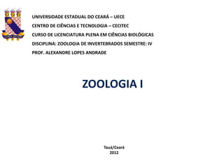 UNIVERSIDADE ESTADUAL DO CEARÁ – UECE
CENTRO DE CIÊNCIAS E TECNOLOGIA – CECITEC
CURSO DE LICENCIATURA PLENA EM CIÊNCIAS BIOLÓGICAS
DISCIPLINA: ZOOLOGIA DE INVERTEBRADOS SEMESTRE: IV
PROF. ALEXANDRE LOPES ANDRADE




                     ZOOLOGIA I



                              Tauá/Ceará
                                 2012
 