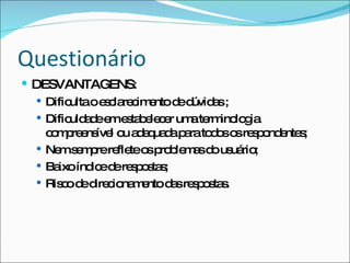 Questionário DESVANTAGENS:  Dificulta o esclarecimento de dúvidas ; Dificuldade em estabelecer uma terminologia compreensível ou adequada para todos os respondentes; Nem sempre reflete os problemas do usuário; Baixo índice de respostas; Risco de direcionamento das respostas. 