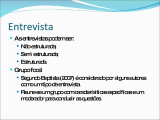 Entrevista As entrevistas podem ser: Não estruturada; Semi estruturada; Estruturada. Grupo focal Segundo Baptista (2007) é considerado por alguns autores como um tipo de entrevista. Reune-se um grupo com caracterísiticas específicas e um moderador para conduzir as questões. 