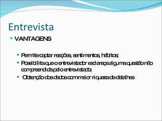 Entrevista VANTAGENS Permite captar reações, sentimentos, hábitos; Possibilita que o entrevistador esclareça alguma questão não compreendida pelo entrevistado; Obtenção dos dados com maior riqueza de detalhes 