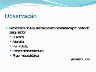 Observação Richardson (1999) alerta que são necessários por parte do pesquisador:  Cuidado; Atenção; Humildade; Honestidade intelectual; Rigor metodológico. (BAPTISTA, 2007) 