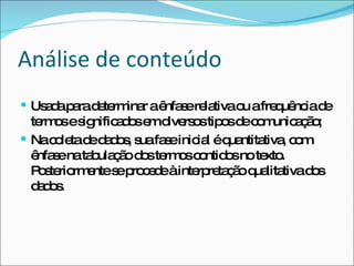 Análise de conteúdo Usada para determinar a ênfase relativa ou a frequência de termos e significados em diversos tipos de comunicação; Na coleta de dados, sua fase inicial é quantitativa, com ênfase na tabulação dos termos contidos no texto. Posteriormente se procede à interpretação qualitativa dos dados.  