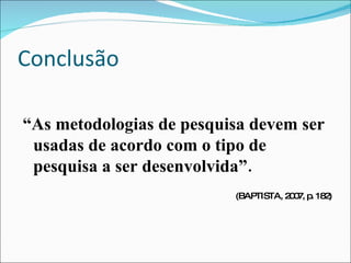 Conclusão “ As metodologias de pesquisa devem ser usadas de acordo com o tipo de pesquisa a ser desenvolvida”. (BAPTISTA, 2007, p. 182) 