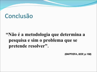 Conclusão “ Não é a metodologia que determina a pesquisa e sim o problema que se pretende resolver”. (BAPTISTA, 2007, p. 182) 