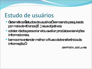 Estudo de usuários “ a temática ‘estudos de usuários’ vem sendo pesquisada por mais de 40 anos […] seus objetivos:  coletar dados para criar e/ou avaliar produtos e servições informacionais,  bem como entender melhor o fluxo da transferência da informação.” (BAPTISTA, 2007, p.169) 