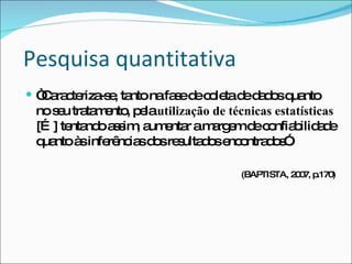 Pesquisa quantitativa “ Caracteriza-se, tanto na fase de coleta de dados quanto no seu tratamento, pela  utilização de técnicas estatísticas  […] tentando assim, aumentar a margem de confiabilidade quanto às inferências dos resultados encontrados”. (BAPTISTA, 2007, p.170) 