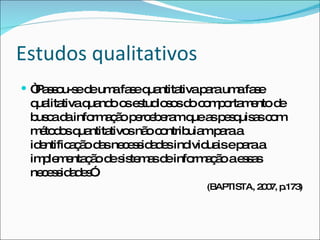 Estudos qualitativos “ Passou-se de uma fase quantitativa para uma fase qualitativa quando os estudiosos do comportamento de busca da informação perceberam que as pesquisas com métodos quantitativos não contribuiam para a identificação das necessidades individuais e para a implementação de sistemas de informação a essas necessidades”.  (BAPTISTA, 2007, p.173) 