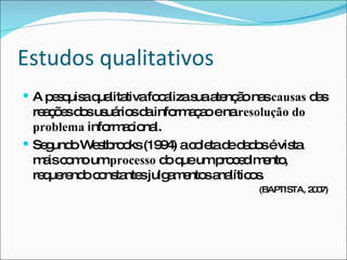 Estudos qualitativos A pesquisa qualitativa focaliza sua atenção nas  causas  das reações dos usuários da informaçao e na  resolução do problema  informacional.  Segundo Westbrooks (1994) a coleta de dados é vista mais como um  processo  do que um procedimento, requerendo constantes julgamentos analíticos.  (BAPTISTA, 2007) 