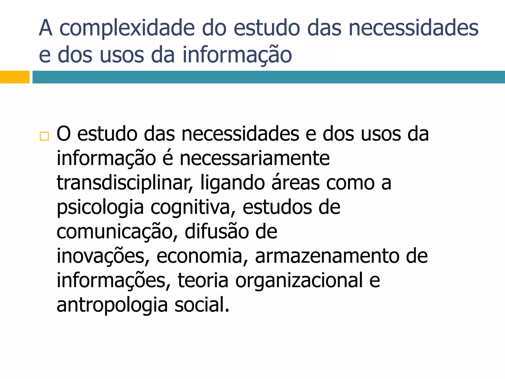 A complexidade do estudo das necessidades e dos usos da informaçãoO estudo das necessidades e dos usos da informação é necessariamente transdisciplinar, ligando áreas como a psicologia cognitiva, estudos de comunicação, difusão de inovações, economia, armazenamento de informações, teoria organizacional e antropologia social.
