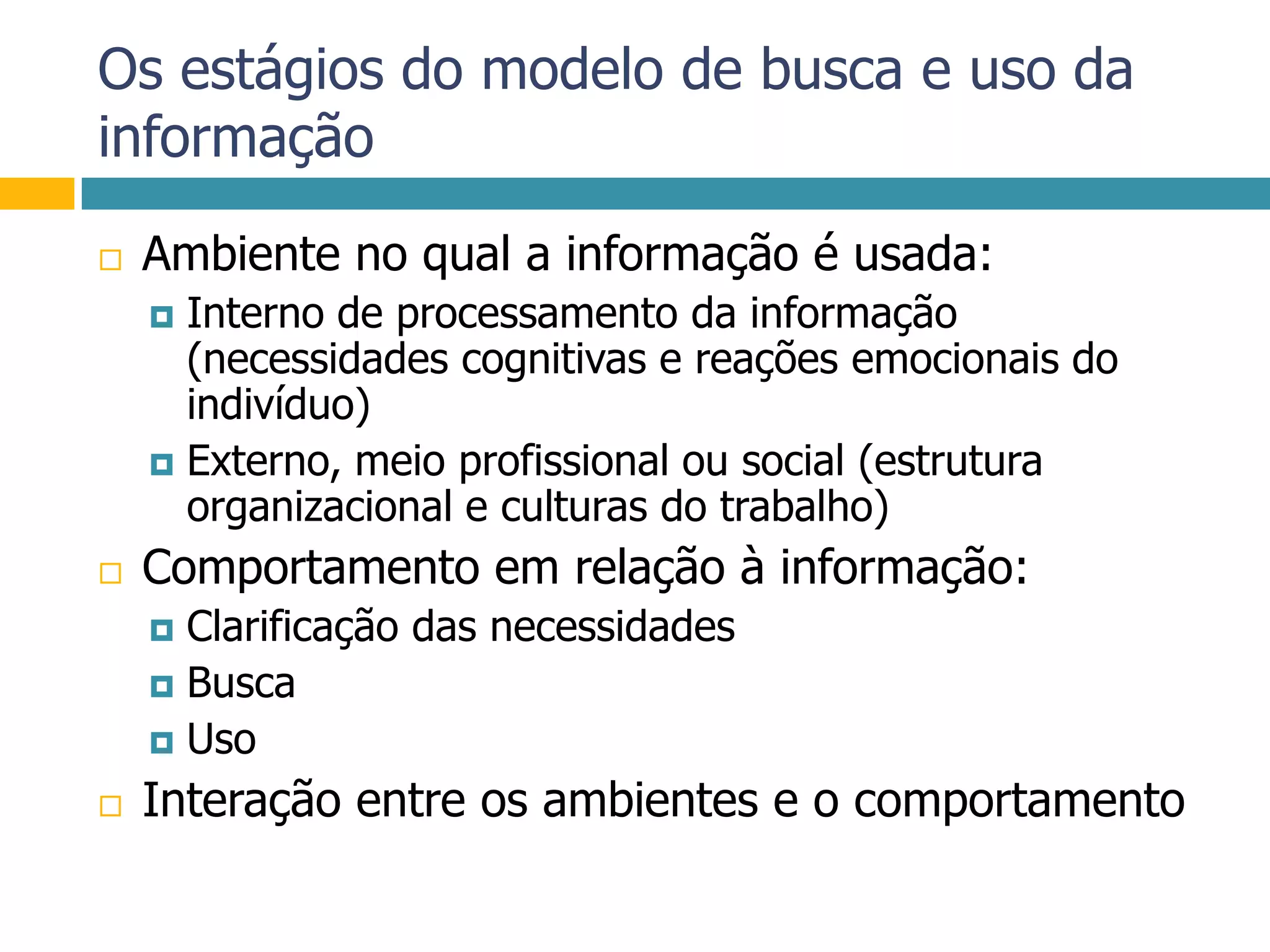 Os estágios do modelo de busca e uso da informaçãoAmbiente no qual a informação é usada:Interno de processamento da informação (necessidades cognitivas e reações emocionais do indivíduo)Externo, meio profissional ou social (estrutura organizacional e culturas do trabalho)Comportamento em relação à informação:Clarificação das necessidadesBuscaUsoInteração entre os ambientes e o comportamento