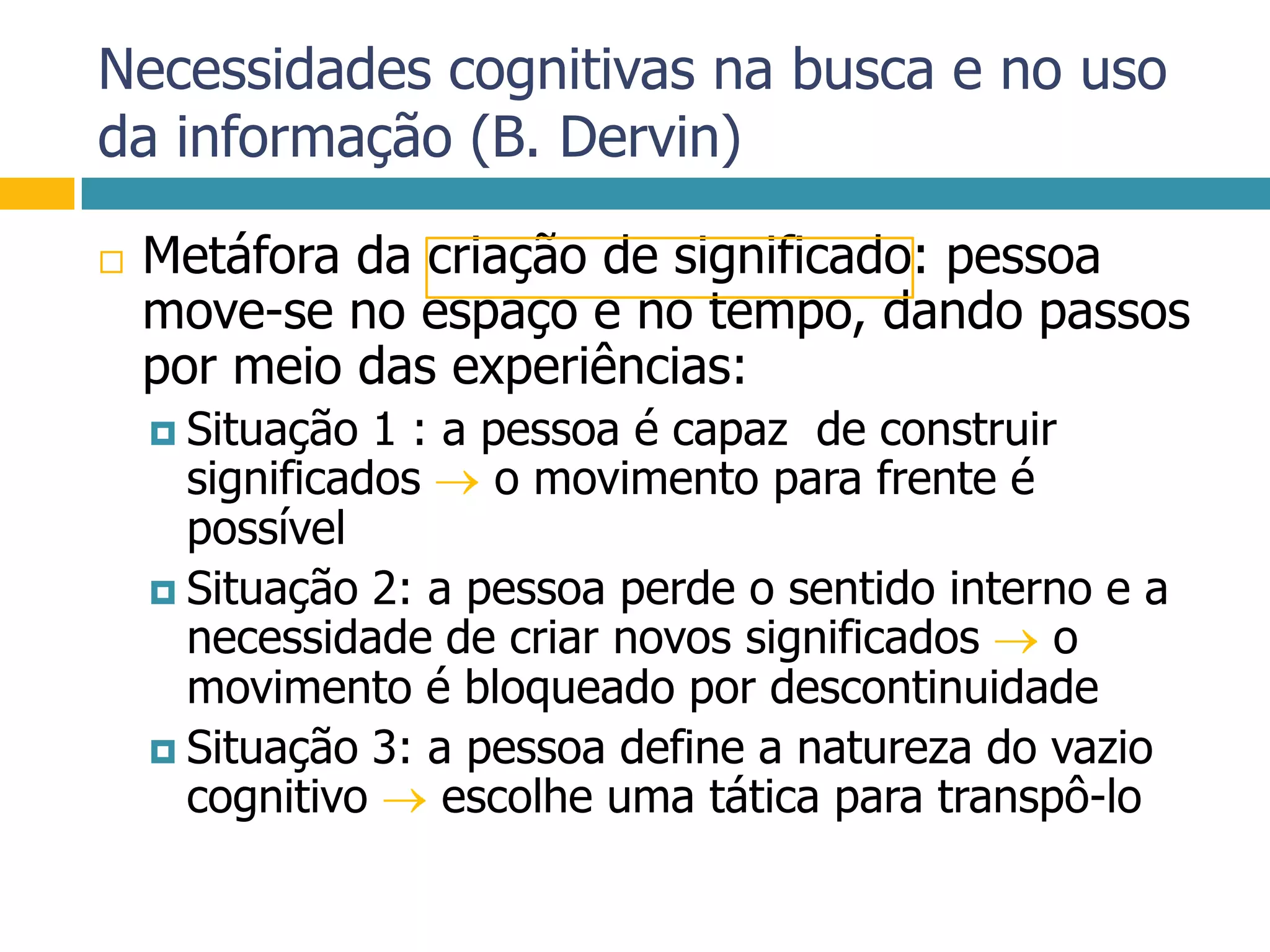 Necessidades cognitivas na busca e no uso da informação (B. Dervin)Metáfora da criação de significado: pessoa move-se no espaço e no tempo, dando passos por meio das experiências:Situação 1 : a pessoa é capaz  de construir significados  o movimento para frente é possívelSituação 2: a pessoa perde o sentido interno e a necessidade de criar novos significados  o movimento é bloqueado por descontinuidadeSituação 3: a pessoa define a natureza do vazio cognitivo  escolhe uma tática para transpô-lo