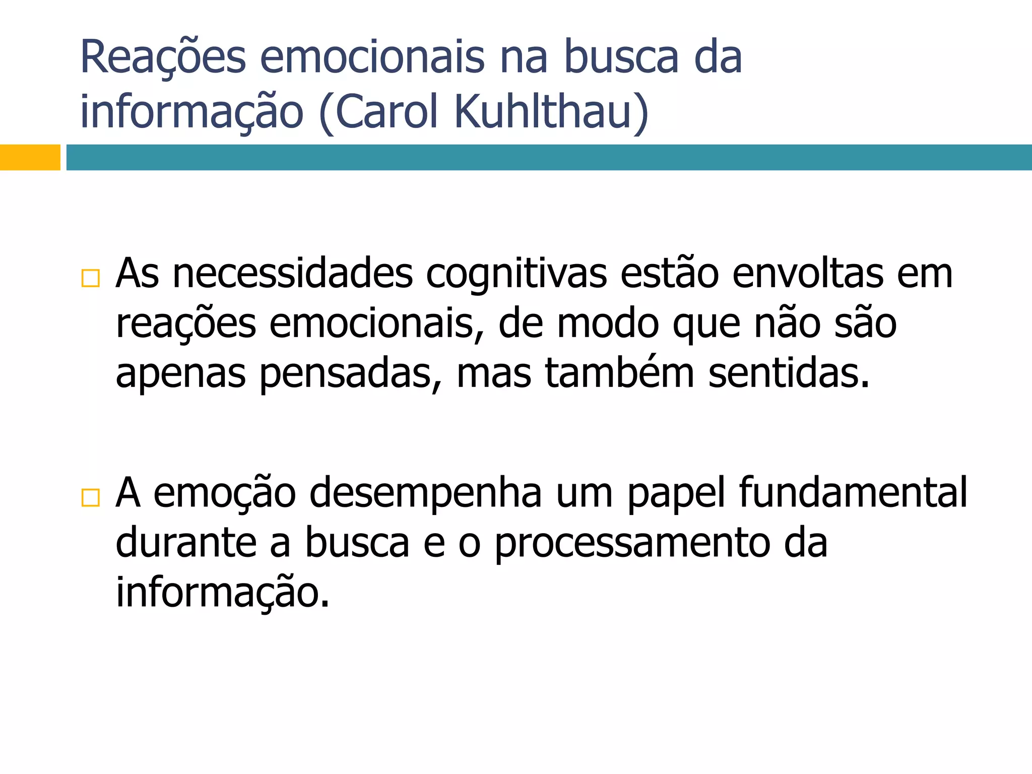 Reações emocionais na busca da informação (Carol Kuhlthau)As necessidades cognitivas estão envoltas em reações emocionais, de modo que não são apenas pensadas, mas também sentidas. A emoção desempenha um papel fundamental durante a busca e o processamento da informação.