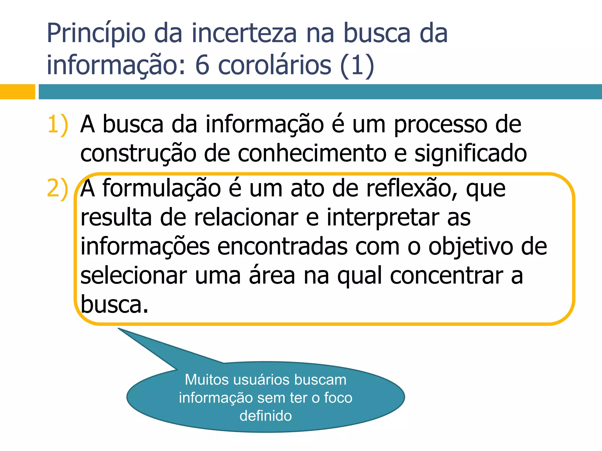Princípio da incerteza na busca da informação: 6 corolários (1)A busca da informação é um processo de construção de conhecimento e significadoA formulação é um ato de reflexão, que resulta de relacionar e interpretar as informações encontradas com o objetivo de selecionar uma área na qual concentrar a busca.Muitos usuários buscam informação sem ter o foco definido