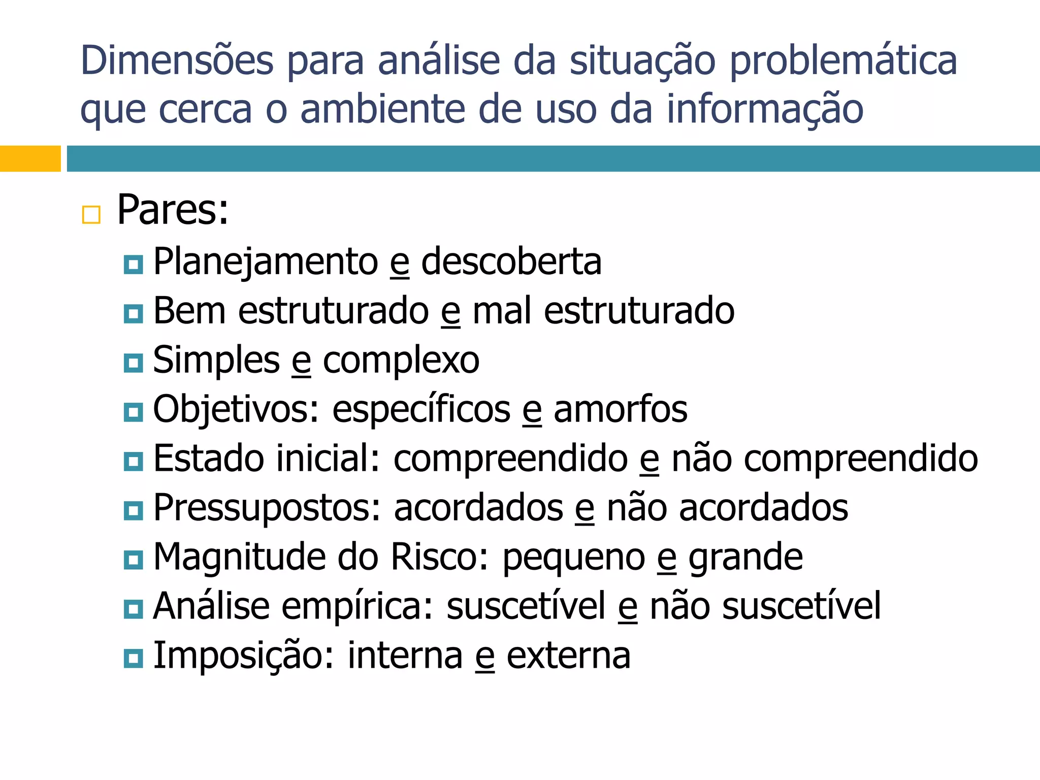 Dimensões para análise da situação problemática que cerca o ambiente de uso da informaçãoPares:Planejamento e descobertaBem estruturado e mal estruturadoSimples e complexoObjetivos: específicos e amorfosEstado inicial: compreendido e não compreendidoPressupostos: acordados e não acordadosMagnitude do Risco: pequeno e grandeAnálise empírica: suscetível e não suscetívelImposição: interna e externa