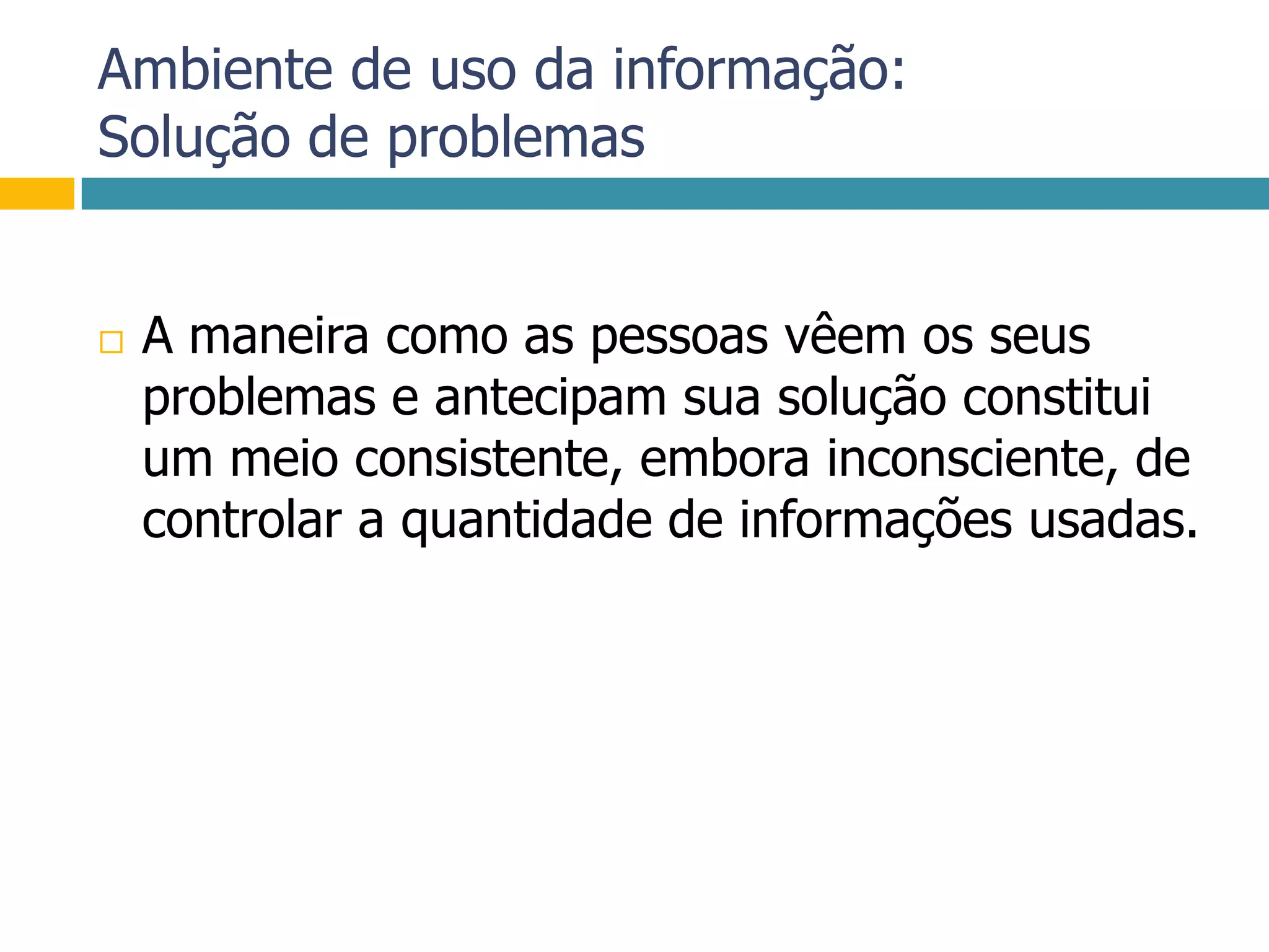 Ambiente de uso da informação:Solução de problemasA maneira como as pessoas vêem os seus problemas e antecipam sua solução constitui um meio consistente, embora inconsciente, de controlar a quantidade de informações usadas.