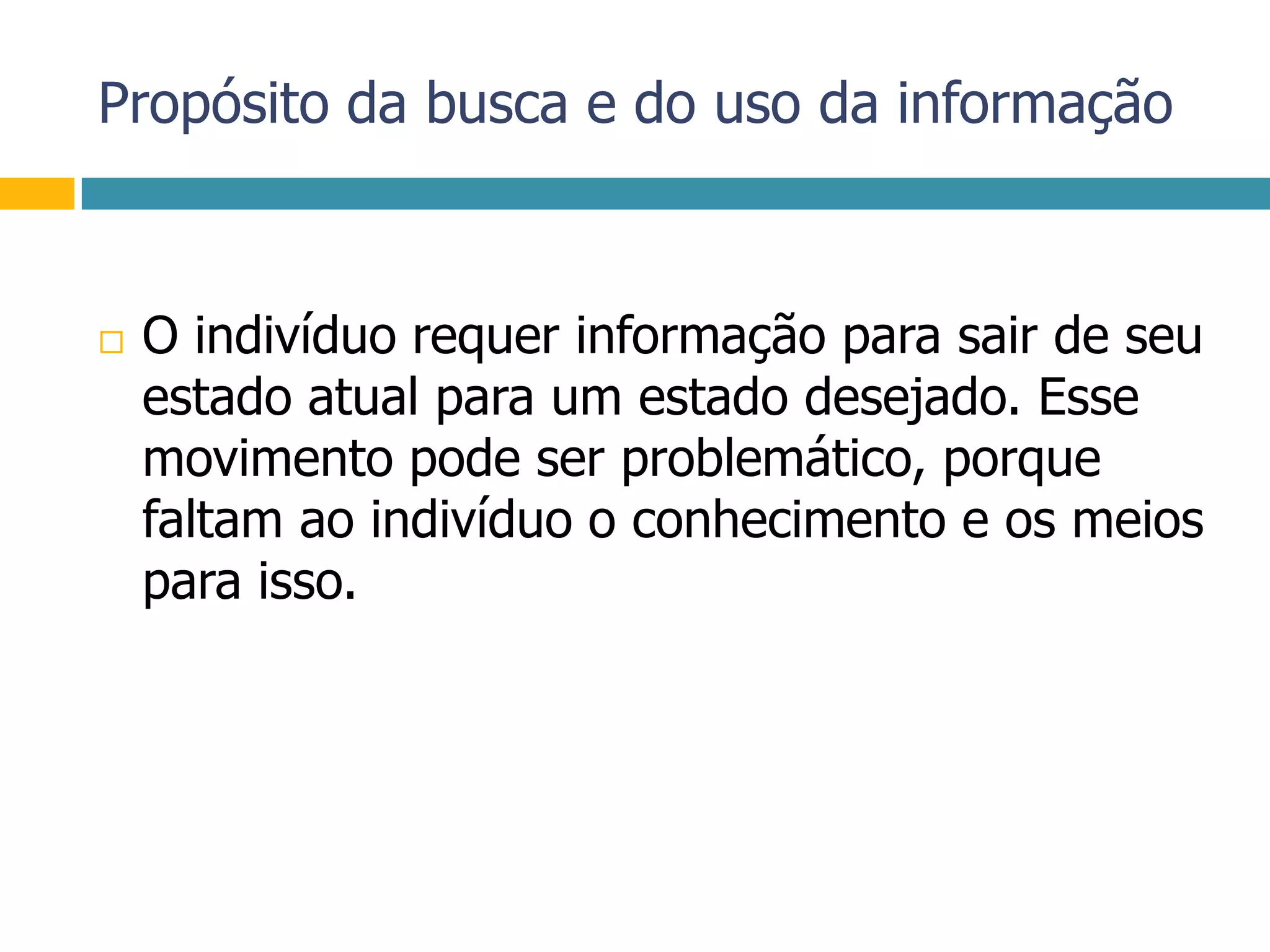 Propósito da busca e do uso da informaçãoO indivíduo requer informação para sair de seu estado atual para um estado desejado. Esse movimento pode ser problemático, porque faltam ao indivíduo o conhecimento e os meios para isso.