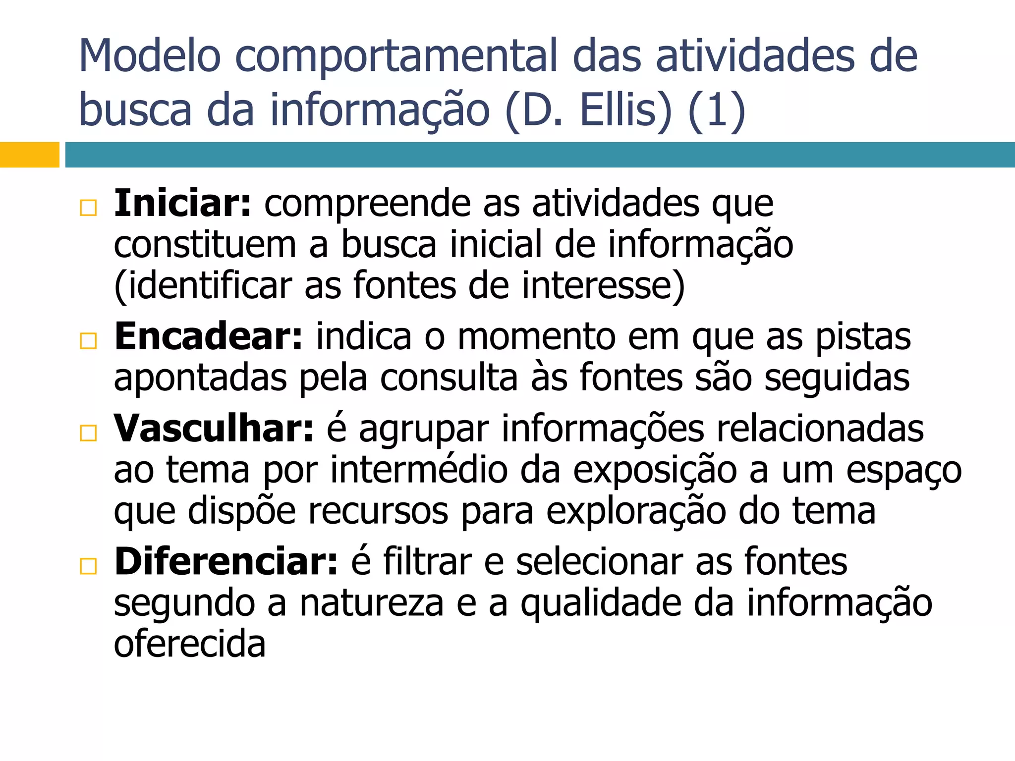 Modelo comportamental das atividades de busca da informação (D. Ellis) (1)Iniciar: compreende as atividades que constituem a busca inicial de informação (identificar as fontes de interesse)Encadear: indica o momento em que as pistas apontadas pela consulta às fontes são seguidasVasculhar: é agrupar informações relacionadas ao tema por intermédio da exposição a um espaço que dispõe recursos para exploração do temaDiferenciar: é filtrar e selecionar as fontes segundo a natureza e a qualidade da informação oferecida