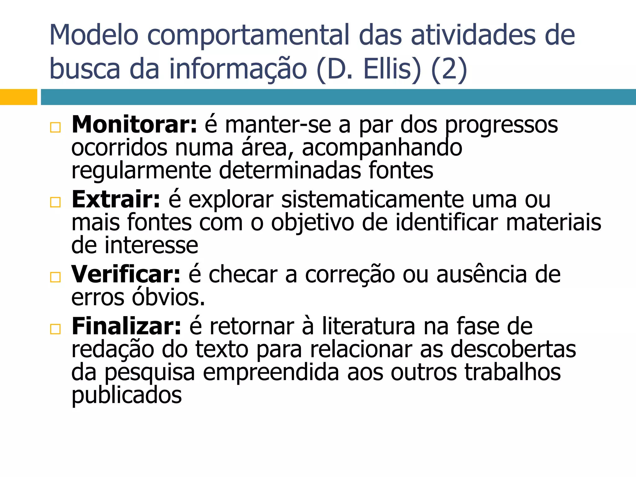 Modelo comportamental das atividades de busca da informação (D. Ellis) (2)Monitorar: é manter-se a par dos progressos ocorridos numa área, acompanhando regularmente determinadas fontesExtrair: é explorar sistematicamente uma ou mais fontes com o objetivo de identificar materiais de interesseVerificar: é checar a correção ou ausência de erros óbvios.Finalizar: é retornar à literatura na fase de redação do texto para relacionar as descobertas da pesquisa empreendida aos outros trabalhos publicados