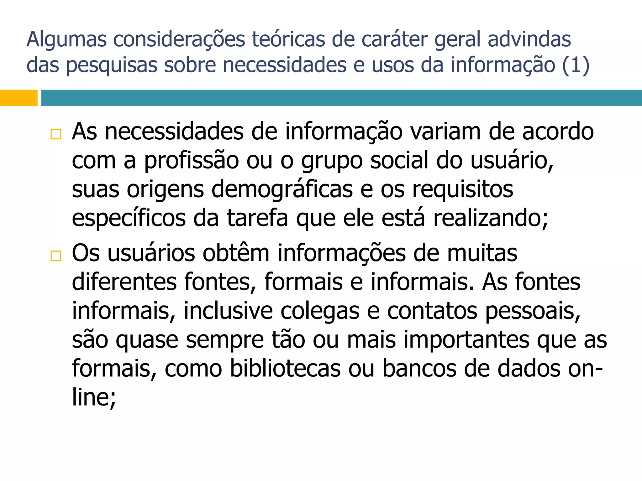 Algumas considerações teóricas de caráter geral advindas das pesquisas sobre necessidades e usos da informação (1)As necessidades de informação variam de acordo com a profissão ou o grupo social do usuário, suas origens demográficas e os requisitos específicos da tarefa que ele está realizando;Os usuários obtêm informações de muitas diferentes fontes, formais e informais. As fontes informais, inclusive colegas e contatos pessoais, são quase sempre tão ou mais importantes que as formais, como bibliotecas ou bancos de dados on-line;