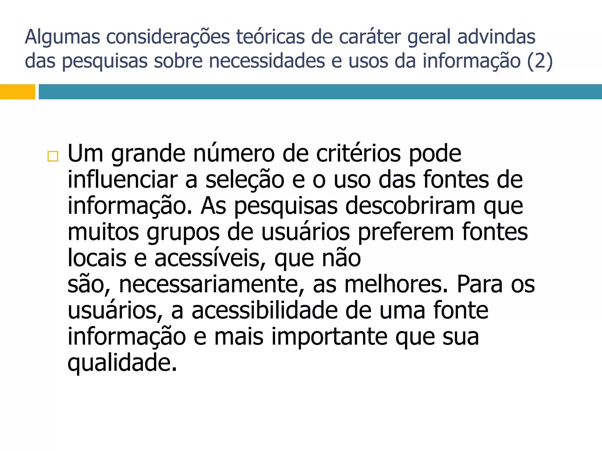 Algumas considerações teóricas de caráter geral advindas das pesquisas sobre necessidades e usos da informação (2)Um grande número de critérios pode influenciar a seleção e o uso das fontes de informação. As pesquisas descobriram que muitos grupos de usuários preferem fontes locais e acessíveis, que não são, necessariamente, as melhores. Para os usuários, a acessibilidade de uma fonte informação e mais importante que sua qualidade.