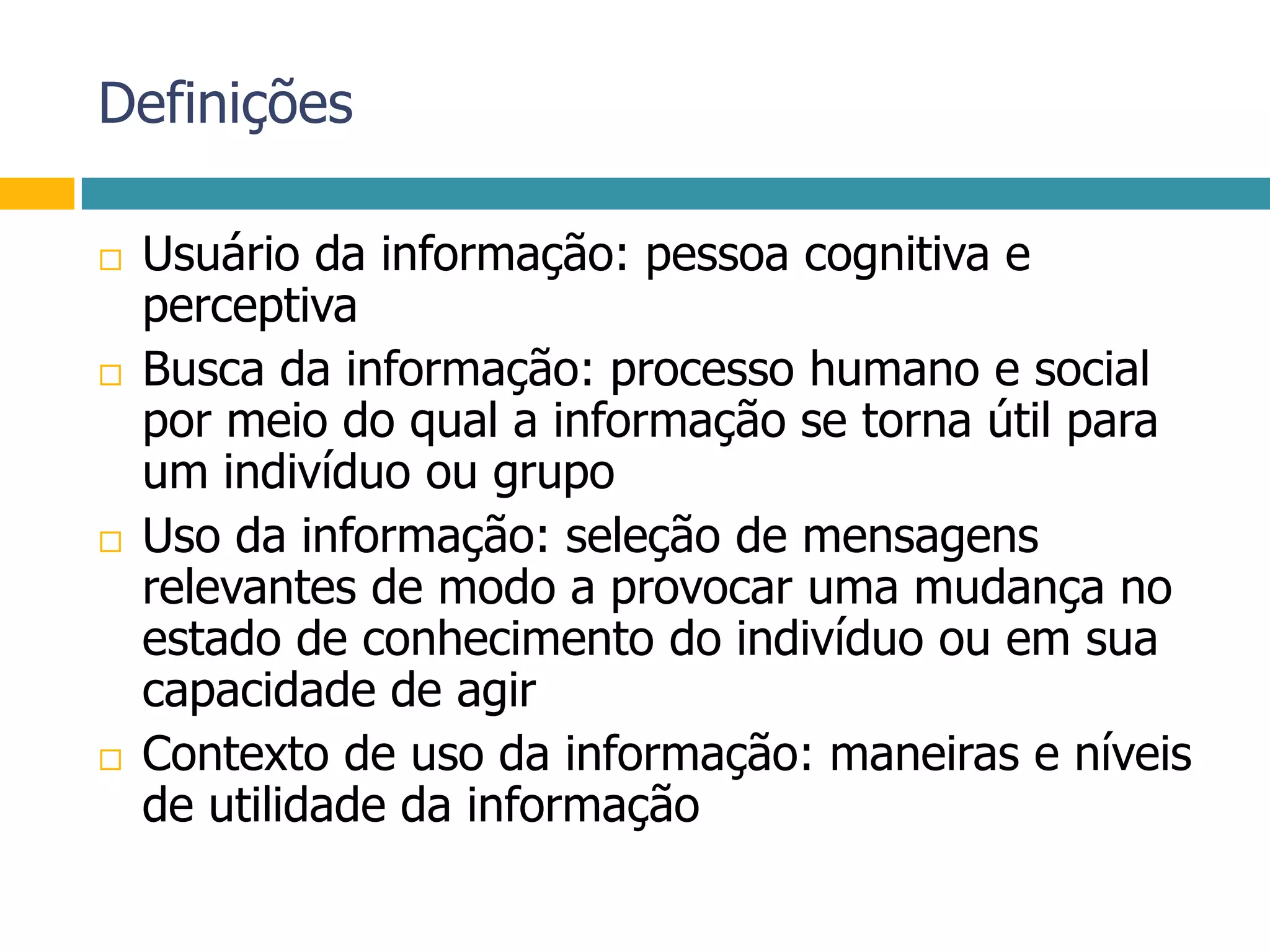 DefiniçõesUsuário da informação: pessoa cognitiva e perceptivaBusca da informação: processo humano e social por meio do qual a informação se torna útil para um indivíduo ou grupoUso da informação: seleção de mensagens relevantes de modo a provocar uma mudança no estado de conhecimento do indivíduo ou em sua capacidade de agirContexto de uso da informação: maneiras e níveis de utilidade da informação