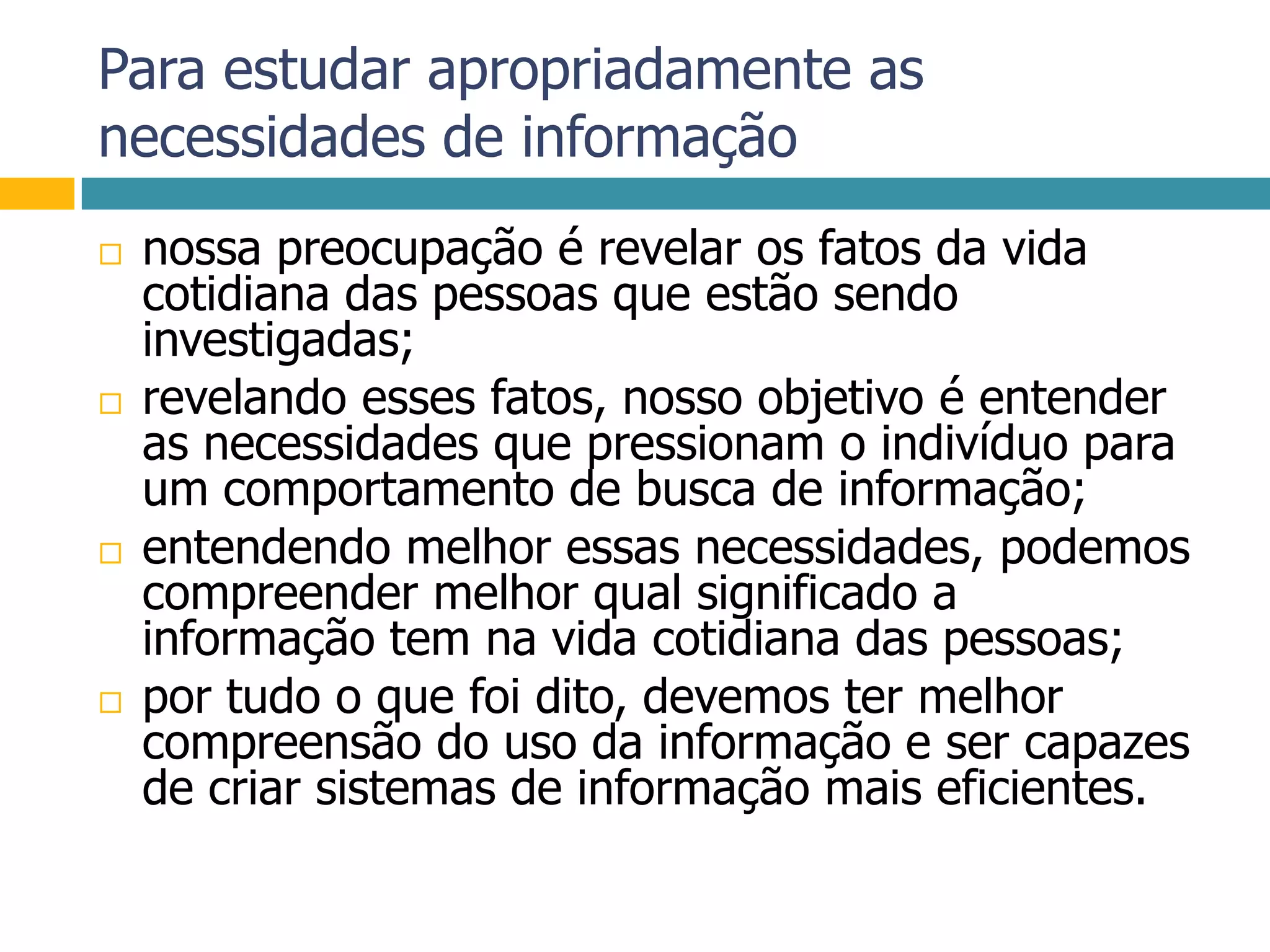 Para estudar apropriadamente as necessidades de informaçãonossa preocupação é revelar os fatos da vida cotidiana das pessoas que estão sendo investigadas;revelando esses fatos, nosso objetivo é entender as necessidades que pressionam o indivíduo para um comportamento de busca de informação;entendendo melhor essas necessidades, podemos compreender melhor qual significado a informação tem na vida cotidiana das pessoas;por tudo o que foi dito, devemos ter melhor compreensão do uso da informação e ser capazes de criar sistemas de informação mais eficientes.