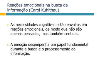 Reações emocionais na busca da informação (Carol Kuhlthau)As necessidades cognitivas estão envoltas em reações emocionais, de modo que não são apenas pensadas, mas também sentidas. A emoção desempenha um papel fundamental durante a busca e o processamento da informação.