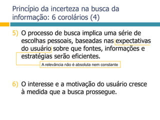 Princípio da incerteza na busca da informação: 6 corolários (4)O processo de busca implica uma série de escolhas pessoais, baseadas nas expectativas do usuário sobre que fontes, informações e estratégias serão eficientes.O interesse e a motivação do usuário cresce à medida que a busca prossegue.A relevância não é absoluta nem constante