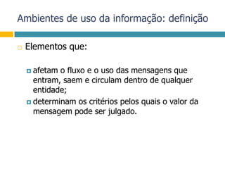 Ambientes de uso da informação: definiçãoElementos que:afetam o fluxo e o uso das mensagens que entram, saem e circulam dentro de qualquer entidade;determinam os critérios pelos quais o valor da mensagem pode ser julgado.