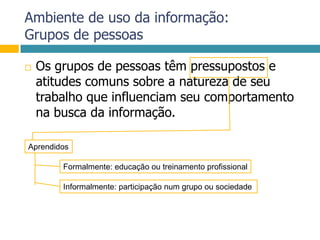 Ambiente de uso da informação:Grupos de pessoasOs grupos de pessoas têm pressupostos e atitudes comuns sobre a natureza de seu trabalho que influenciam seu comportamento na busca da informação. AprendidosFormalmente: educação ou treinamento profissionalInformalmente: participação num grupo ou sociedade