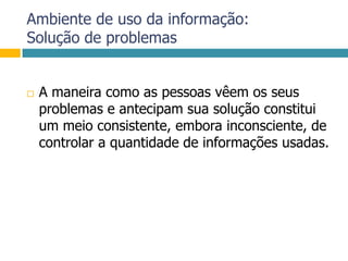 Ambiente de uso da informação:Solução de problemasA maneira como as pessoas vêem os seus problemas e antecipam sua solução constitui um meio consistente, embora inconsciente, de controlar a quantidade de informações usadas.