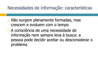 Necessidades de informação: característicasNão surgem plenamente formadas, mas crescem e evoluem com o tempoA consciência de uma necessidade de informação nem sempre leva à busca: a pessoa pode decidir aceitar ou desconsiderar o problema