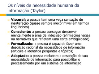 Os níveis de necessidade humana da informação (Taylor)Visceral: a pessoa tem uma vaga sensação de insatisfação (quase sempre inexprimível em termos lingüísticos)Consciente: a pessoa consegue descrever mentalmente a área de indecisão (afirmações vagas ou narrativas que refletem uma certa ambigüidade)Formalizado: a pessoa é capaz de fazer uma descrição racional da necessidade de informação (articula e identifica perguntas e tópicos)Adaptado: a pessoa reelabora a descrição de sua necessidade de informação para possibilitar o processamento por um sistema de informação