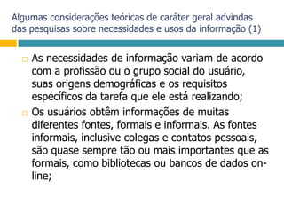 Algumas considerações teóricas de caráter geral advindas das pesquisas sobre necessidades e usos da informação (1)As necessidades de informação variam de acordo com a profissão ou o grupo social do usuário, suas origens demográficas e os requisitos específicos da tarefa que ele está realizando;Os usuários obtêm informações de muitas diferentes fontes, formais e informais. As fontes informais, inclusive colegas e contatos pessoais, são quase sempre tão ou mais importantes que as formais, como bibliotecas ou bancos de dados on-line;