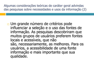 Algumas considerações teóricas de caráter geral advindas das pesquisas sobre necessidades e usos da informação (2)Um grande número de critérios pode influenciar a seleção e o uso das fontes de informação. As pesquisas descobriram que muitos grupos de usuários preferem fontes locais e acessíveis, que não são, necessariamente, as melhores. Para os usuários, a acessibilidade de uma fonte informação e mais importante que sua qualidade.